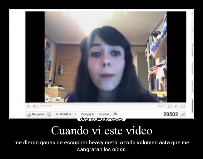 Cuando vi este vídeo - me dieron ganas de escuchar heavy metal a todo volumen asta que me
sangraran los oídos.