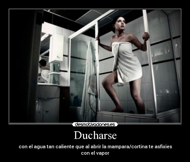 Ducharse - con el agua tan caliente que al abrir la mampara/cortina te asfixies con el vapor