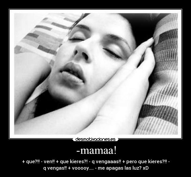 -mamaa! - + que?!! - ven!! + que kieres?! - q vengaaas!! + pero que kieres?!! -
q vengas!! + vooooy.... - me apagas las luz? xD