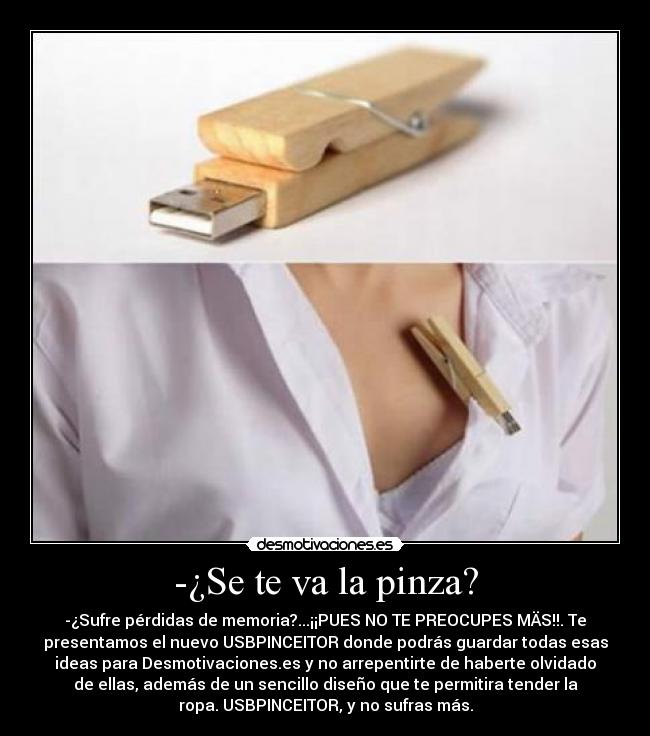 -¿Se te va la pinza? - -¿Sufre pérdidas de memoria?...¡¡PUES NO TE PREOCUPES MÄS!!. Te
presentamos el nuevo USBPINCEITOR donde podrás guardar todas esas
ideas para Desmotivaciones.es y no arrepentirte de haberte olvidado
de ellas, además de un sencillo diseño que te permitira tender la
ropa. USBPINCEITOR, y no sufras más.