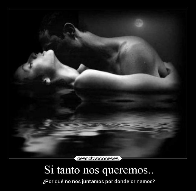 Si tanto nos queremos.. - ¿Por qué no nos juntamos por donde orinamos?