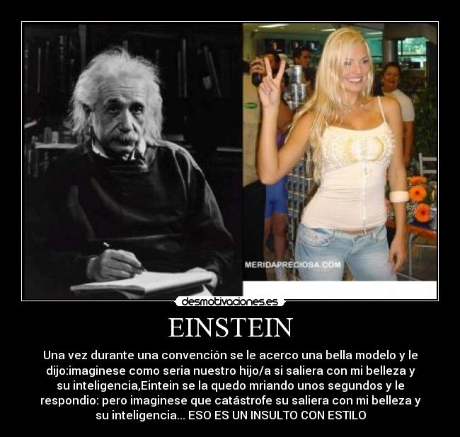 EINSTEIN - Una vez durante una convención se le acerco una bella modelo y le
dijo:imaginese como seria nuestro hijo/a si saliera con mi belleza y
su inteligencia,Eintein se la quedo mriando unos segundos y le
respondio: pero imaginese que catástrofe su saliera con mi belleza y
su inteligencia... ESO ES UN INSULTO CON ESTILO
