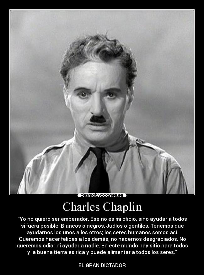 Charles Chaplin - Yo no quiero ser emperador. Ese no es mi oficio, sino ayudar a todos
si fuera posible. Blancos o negros. Judíos o gentiles. Tenemos que
ayudarnos los unos a los otros; los seres humanos somos así.
Queremos hacer felices a los demás, no hacernos desgraciados. No
queremos odiar ni ayudar a nadie. En este mundo hay sitio para todos
y la buena tierra es rica y puede alimentar a todos los seres.

EL GRAN DICTADOR