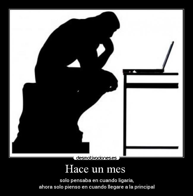 Hace un mes - solo pensaba en cuando ligaría,
ahora solo pienso en cuando llegare a la principal