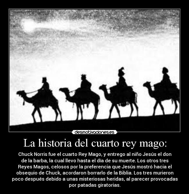 La historia del cuarto rey mago: - Chuck Norris fue el cuarto Rey Mago, y entrego al niño Jesús el don
de la barba, la cual llevo hasta el día de su muerte. Los otros tres
Reyes Magos, celosos por la preferencia que Jesús mostró hacia el
obsequio de Chuck, acordaron borrarlo de la Biblia. Los tres murieron
poco después debido a unas misteriosas heridas, al parecer provocadas
por patadas giratorias.