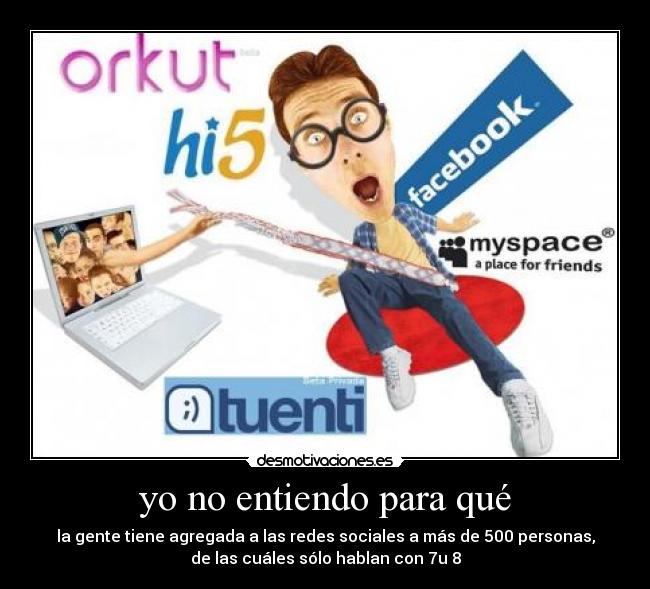 yo no entiendo para qué - la gente tiene agregada a las redes sociales a más de 500 personas,
de las cuáles sólo hablan con 7u 8