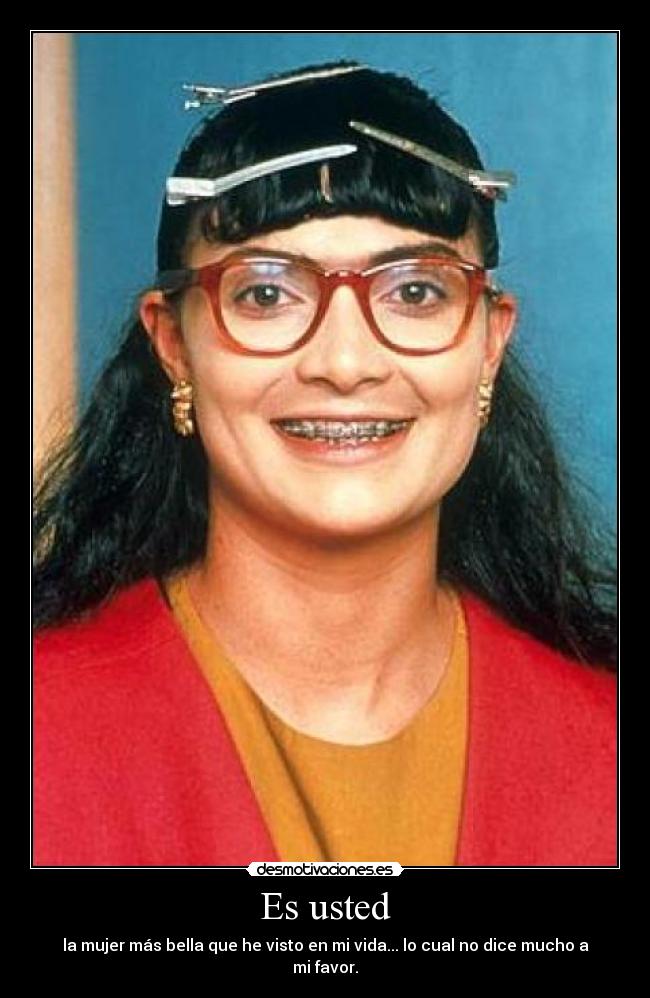 Es usted - la mujer más bella que he visto en mi vida... lo cual no dice mucho a mi favor.