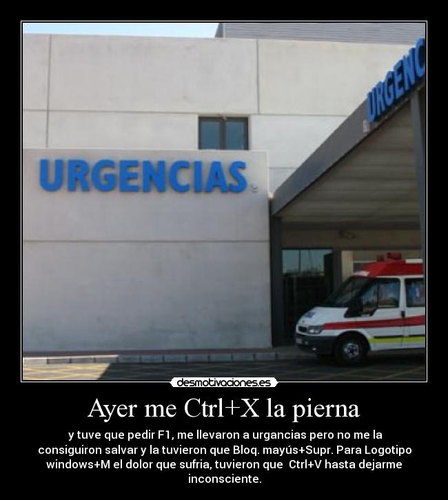 Ayer me Ctrl+X la pierna -  y tuve que pedir F1, me llevaron a urgancias pero no me la
consiguiron salvar y la tuvieron que Bloq. mayús+Supr. Para Logotipo
windows+M el dolor que sufria, tuvieron que  Ctrl+V hasta dejarme
inconsciente.