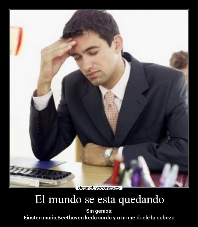 El mundo se esta quedando - Sin genios:
Einsten murió,Beethoven kedó sordo y a mí me duele la cabeza