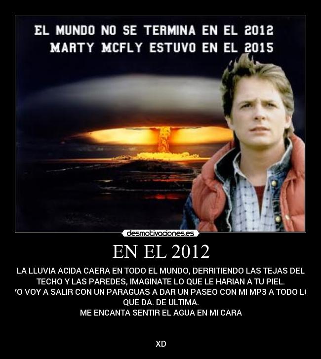 EN EL 2012 - LA LLUVIA ACIDA CAERA EN TODO EL MUNDO, DERRITIENDO LAS TEJAS DEL
TECHO Y LAS PAREDES, IMAGINATE LO QUE LE HARIAN A TU PIEL.
YO VOY A SALIR CON UN PARAGUAS A DAR UN PASEO CON MI MP3 A TODO LO
QUE DA. DE ULTIMA.
ME ENCANTA SENTIR EL AGUA EN MI CARA
XD