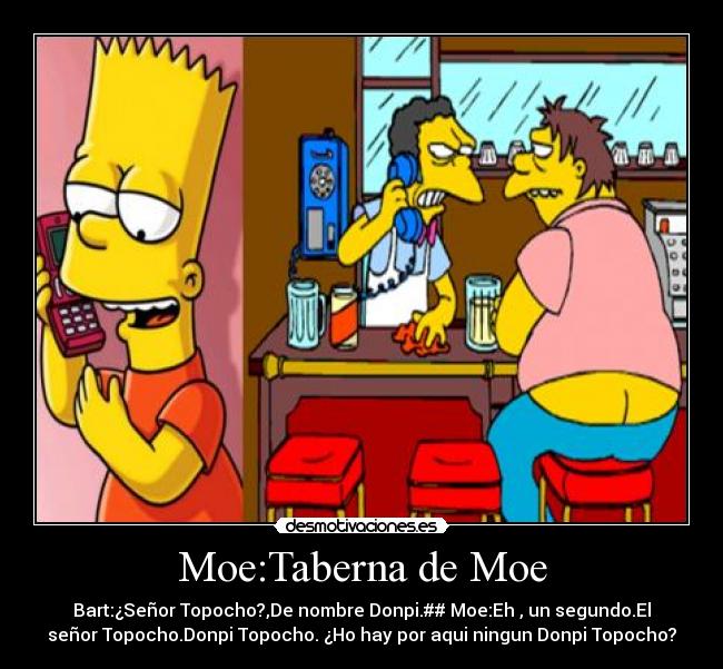 Moe:Taberna de Moe - Bart:¿Señor Topocho?,De nombre Donpi.## Moe:Eh , un segundo.El
señor Topocho.Donpi Topocho. ¿Ho hay por aqui ningun Donpi Topocho?