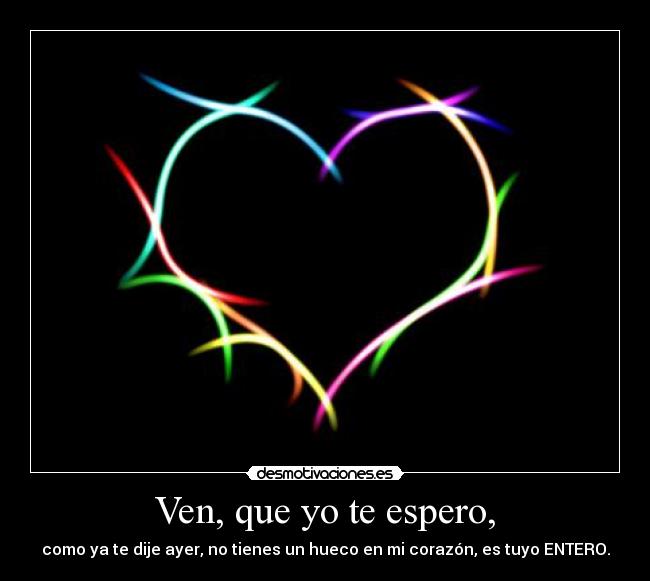 Ven, que yo te espero, - como ya te dije ayer, no tienes un hueco en mi corazón, es tuyo ENTERO.