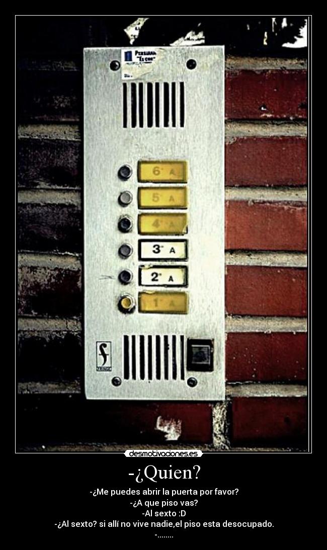 -¿Quien? - -¿Me puedes abrir la puerta por favor?
-¿A que piso vas?
-Al sexto :D
-¿Al sexto? si allí no vive nadie,el piso esta desocupado.
-........
