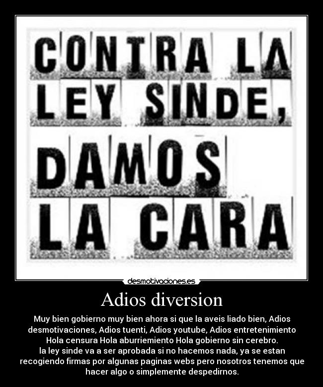 Adios diversion - Muy bien gobierno muy bien ahora si que la aveis liado bien, Adios
desmotivaciones, Adios tuenti, Adios youtube, Adios entretenimiento
Hola censura Hola aburriemiento Hola gobierno sin cerebro.
la ley sinde va a ser aprobada si no hacemos nada, ya se estan
recogiendo firmas por algunas paginas webs pero nosotros tenemos que
hacer algo o simplemente despedirnos.