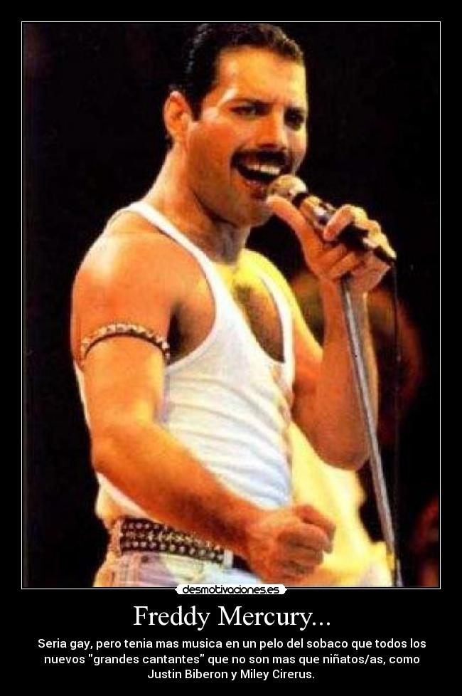 Freddy Mercury... - Seria gay, pero tenia mas musica en un pelo del sobaco que todos los
nuevos grandes cantantes que no son mas que niñatos/as, como
Justin Biberon y Miley Cirerus.