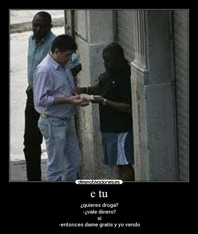 e tu - ¿quieres droga?
-¿vale dinero?
si
-entonces dame gratis y yo vendo