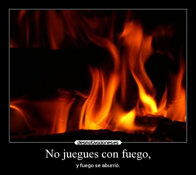 No juegues con fuego, -