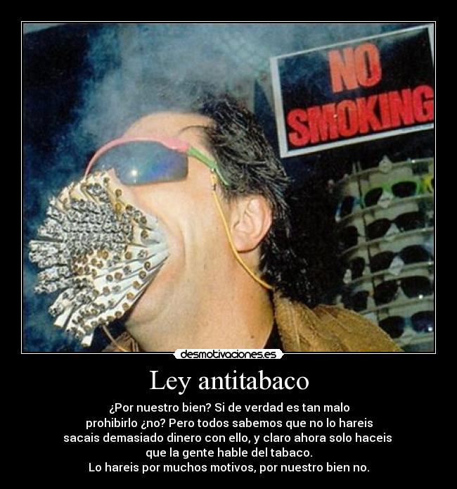 Ley antitabaco - ¿Por nuestro bien? Si de verdad es tan malo
prohibirlo ¿no? Pero todos sabemos que no lo hareis
sacais demasiado dinero con ello, y claro ahora solo haceis
que la gente hable del tabaco.
Lo hareis por muchos motivos, por nuestro bien no.