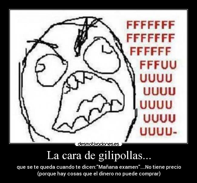 La cara de gilipollas... - que se te queda cuando te dicen:Mañana examen....No tiene precio
(porque hay cosas que el dinero no puede comprar)
