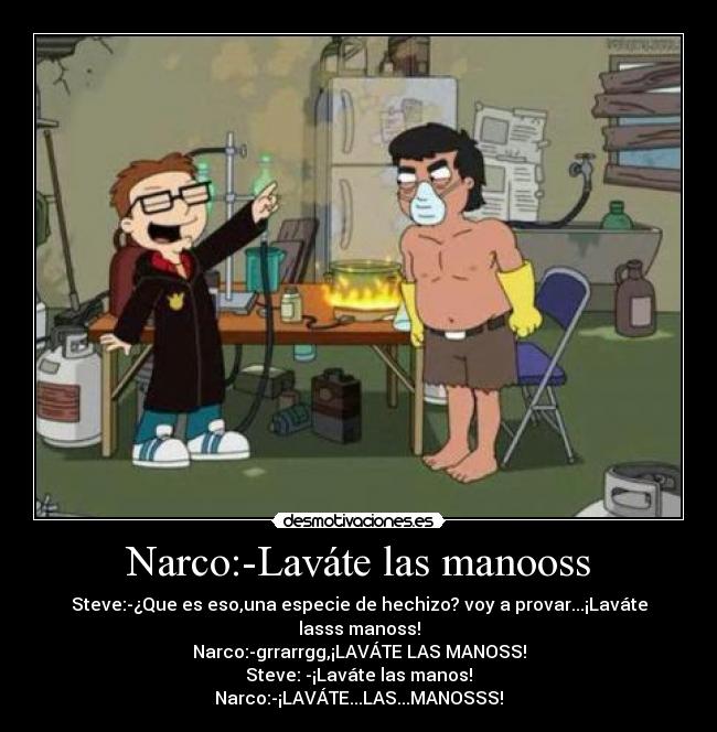 Narco:-Laváte las manooss - Steve:-¿Que es eso,una especie de hechizo? voy a provar...¡Laváte lasss manoss!
Narco:-grrarrgg,¡LAVÁTE LAS MANOSS!
Steve: -¡Laváte las manos!
Narco:-¡LAVÁTE...LAS...MANOSSS!