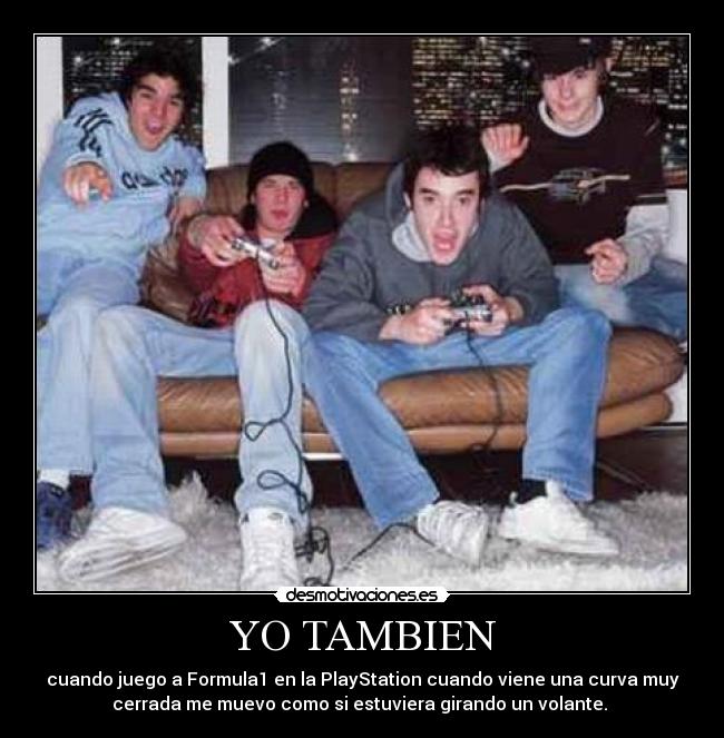 YO TAMBIEN - cuando juego a Formula1 en la PlayStation cuando viene una curva muy
cerrada me muevo como si estuviera girando un volante.