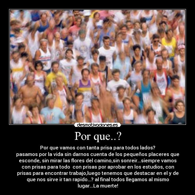Por que..? - Por que vamos con tanta prisa para todos lados?
pasamos por la vida sin darnos cuenta de los pequeños placeres que
esconde, sin mirar las flores del camino,sin sonreir...siempre vamos
con prisas para todo con prisas por aprobar en los estudios, con
prisas para encontrar trabajo,luego tenemos que destacar en el y de
que nos sirve ir tan rapido...? al final todos llegamos al mismo
lugar...La muerte!