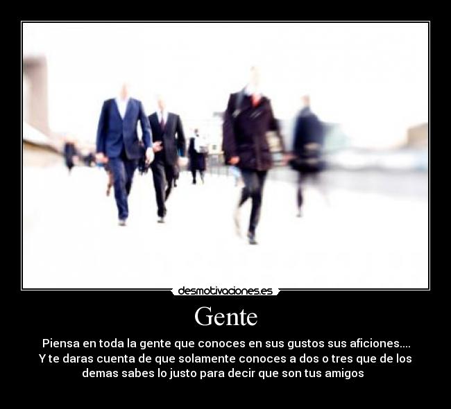 Gente - Piensa en toda la gente que conoces en sus gustos sus aficiones....
Y te daras cuenta de que solamente conoces a dos o tres que de los
demas sabes lo justo para decir que son tus amigos  
