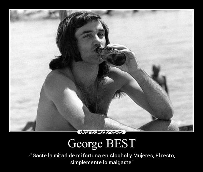 George BEST - -Gaste la mitad de mi fortuna en Alcohol y Mujeres, El resto,
simplemente lo malgaste