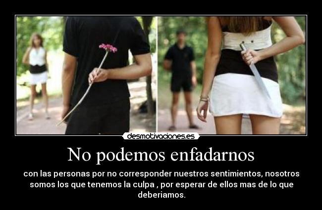 No podemos enfadarnos - con las personas por no corresponder nuestros sentimientos, nosotros
somos los que tenemos la culpa , por esperar de ellos mas de lo que
deberiamos.