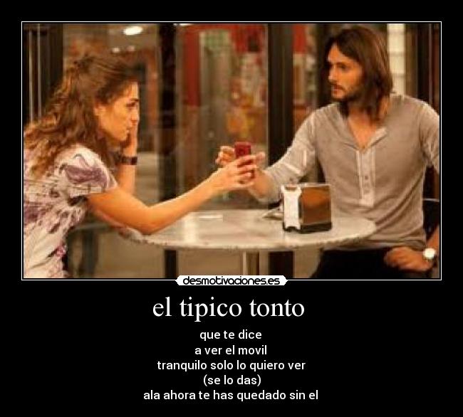 el tipico tonto  - que te dice 
a ver el movil 
tranquilo solo lo quiero ver
(se lo das)
ala ahora te has quedado sin el 