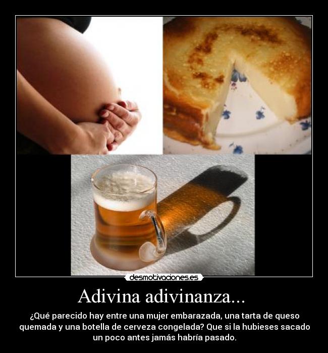 Adivina adivinanza... - ¿Qué parecido hay entre una mujer embarazada, una tarta de queso
quemada y una botella de cerveza congelada? Que si la hubieses sacado
un poco antes jamás habría pasado.