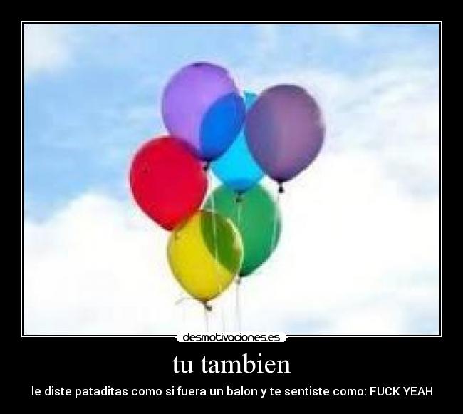 tu tambien - le diste pataditas como si fuera un balon y te sentiste como: FUCK YEAH