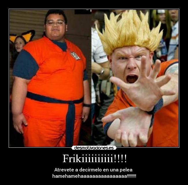 Frikiiiiiiiiii!!!! - Atrevete a decirmelo en una pelea
hamehamehaaaaaaaaaaaaaaaa!!!!!!!!