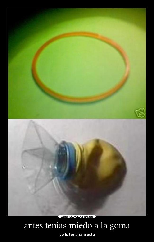 antes tenias miedo a la goma - yo lo tendria a esto