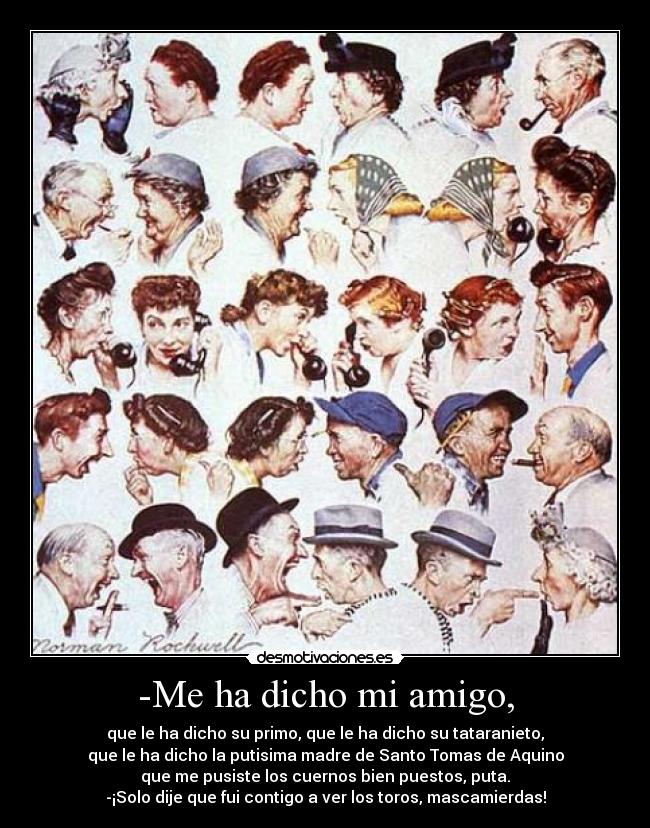 -Me ha dicho mi amigo, - que le ha dicho su primo, que le ha dicho su tataranieto,
que le ha dicho la putisima madre de Santo Tomas de Aquino
que me pusiste los cuernos bien puestos, puta.
-¡Solo dije que fui contigo a ver los toros, mascamierdas!
