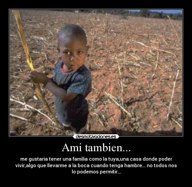 Ami tambien... - me gustaria tener una familia como la tuya,una casa donde poder
vivir,algo que llevarme a la boca cuando tenga hambre... no todos nos
lo podemos permitir...