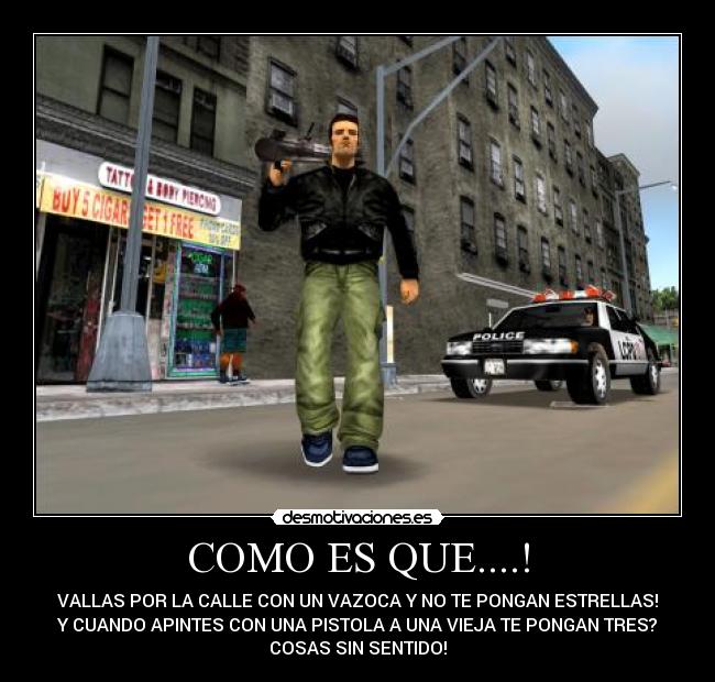 COMO ES QUE....! - VALLAS POR LA CALLE CON UN VAZOCA Y NO TE PONGAN ESTRELLAS!
Y CUANDO APINTES CON UNA PISTOLA A UNA VIEJA TE PONGAN TRES?
COSAS SIN SENTIDO!