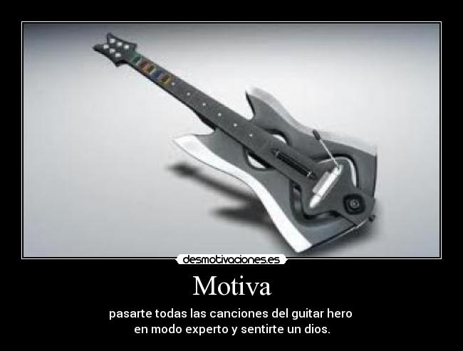 Motiva - pasarte todas las canciones del guitar hero 
en modo experto y sentirte un dios.