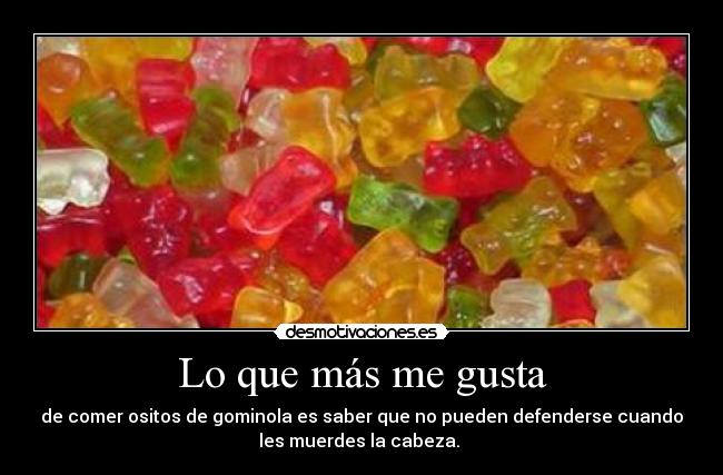 Lo que más me gusta - de comer ositos de gominola es saber que no pueden defenderse cuando
les muerdes la cabeza.