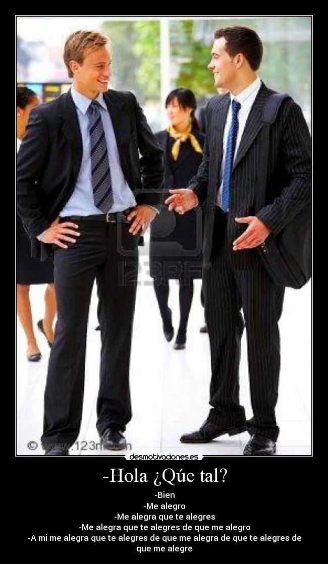 -Hola ¿Qúe tal? - -Bien
-Me alegro
-Me alegra que te alegres
-Me alegra que te alegres de que me alegro
-A mi me alegra que te alegres de que me alegra de que te alegres de que me alegre