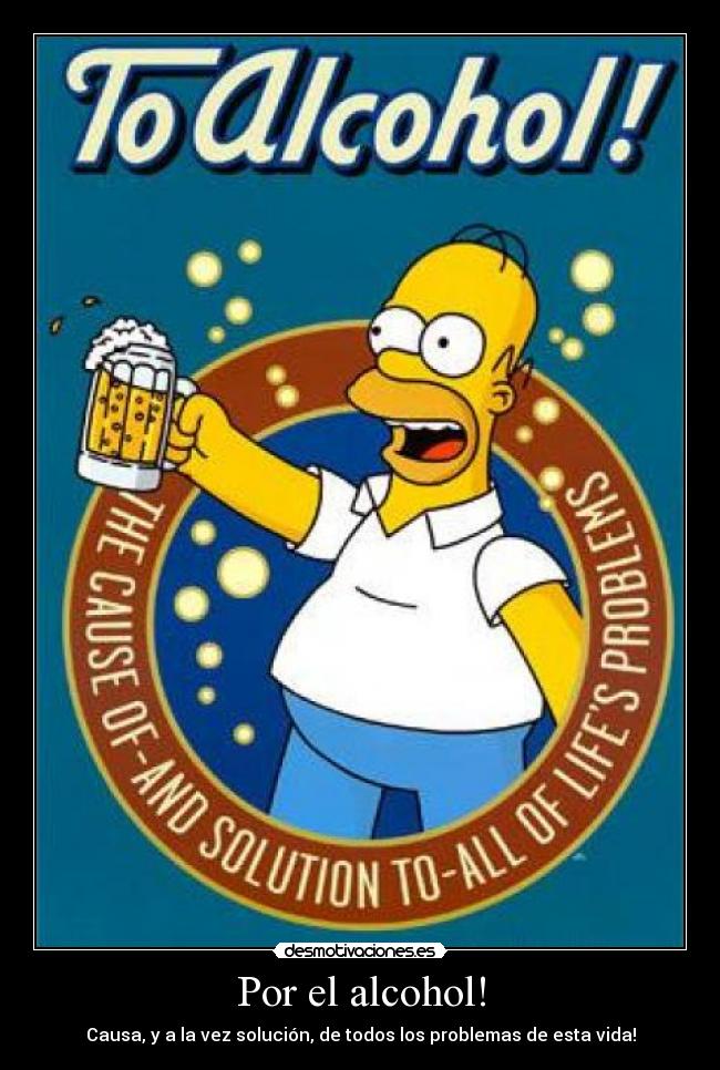 Por el alcohol! - Causa, y a la vez solución, de todos los problemas de esta vida!