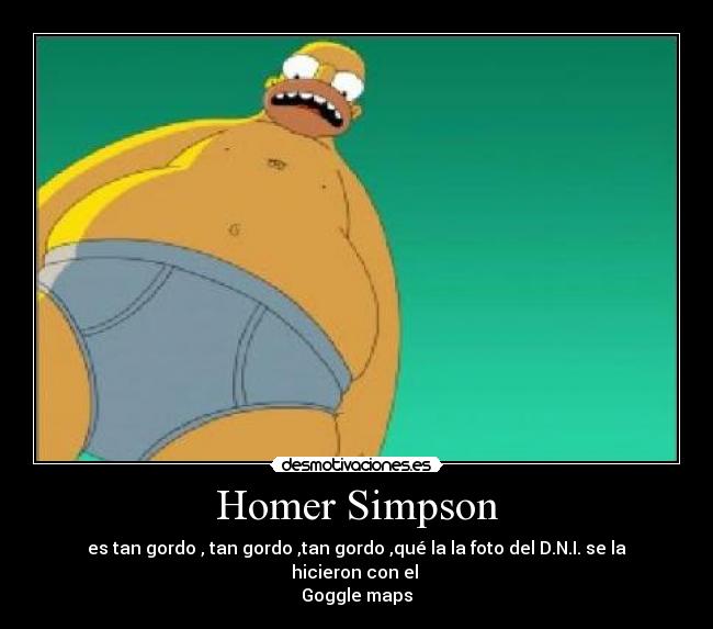 Homer Simpson - es tan gordo , tan gordo ,tan gordo ,qué la la foto del D.N.I. se la hicieron con el
Goggle maps