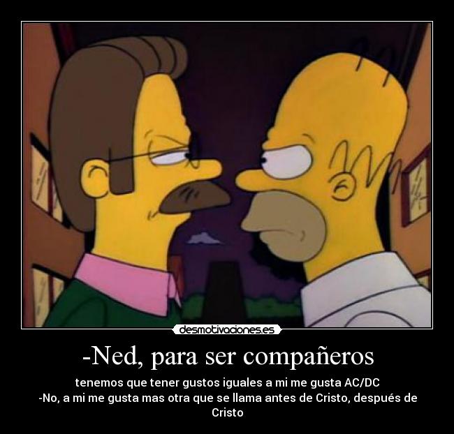 -Ned, para ser compañeros - tenemos que tener gustos iguales a mi me gusta AC/DC
-No, a mi me gusta mas otra que se llama antes de Cristo, después de Cristo