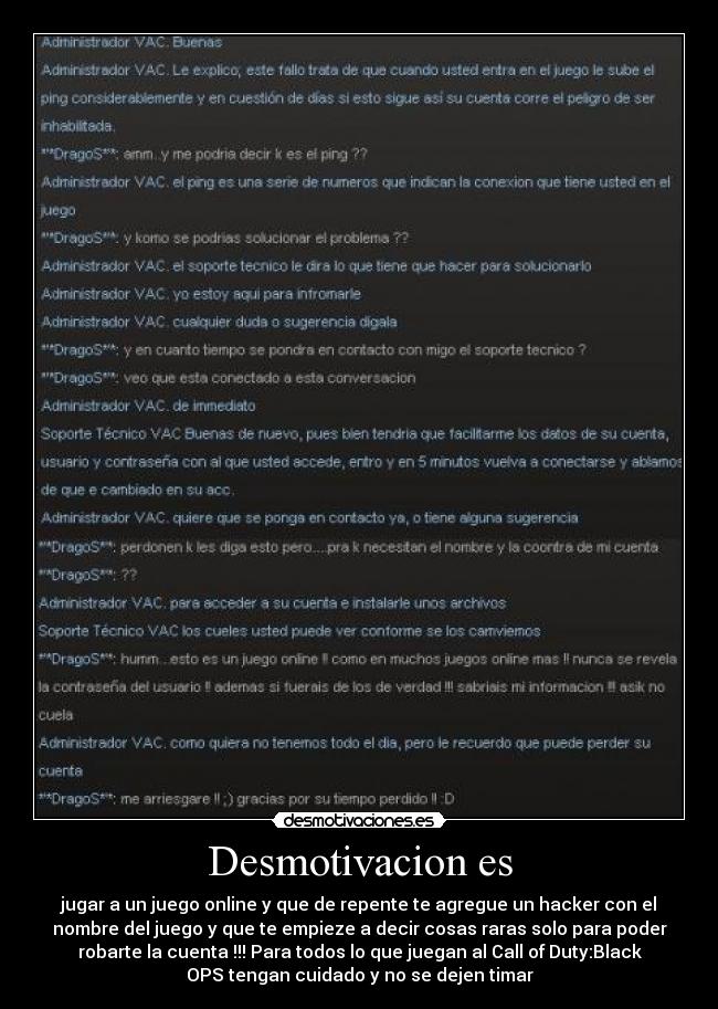 Desmotivacion es - jugar a un juego online y que de repente te agregue un hacker con el
nombre del juego y que te empieze a decir cosas raras solo para poder
robarte la cuenta !!! Para todos lo que juegan al Call of Duty:Black
OPS tengan cuidado y no se dejen timar