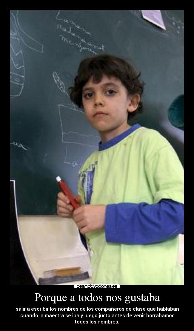 Porque a todos nos gustaba - salir a escribir los nombres de los compañeros de clase que hablaban
cuando la maestra se iba y luego justo antes de venir borrábamos
todos los nombres.