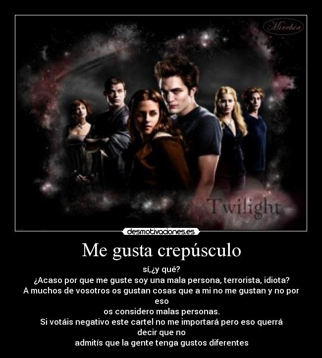 Me gusta crepúsculo - sí,¿y qué?
¿Acaso por que me guste soy una mala persona, terrorista, idiota?
A muchos de vosotros os gustan cosas que a mi no me gustan y no por eso
os considero malas personas.
Si votáis negativo este cartel no me importará pero eso querrá decir que no
admitís que la gente tenga gustos diferentes