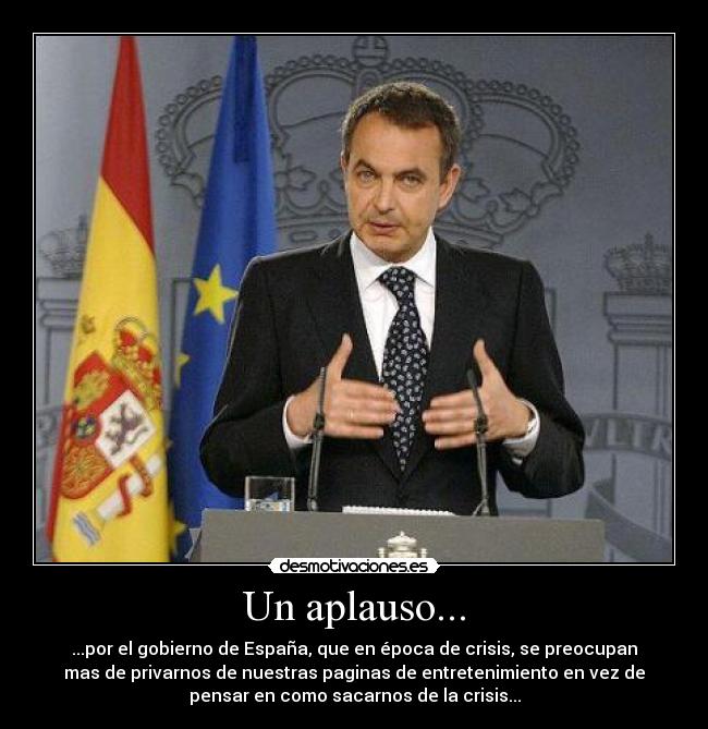 Un aplauso... - ...por el gobierno de España, que en época de crisis, se preocupan
mas de privarnos de nuestras paginas de entretenimiento en vez de
pensar en como sacarnos de la crisis...