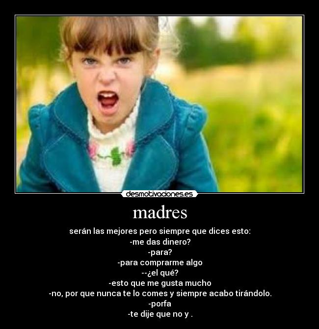 madres - serán las mejores pero siempre que dices esto:
-me das dinero?
-para?
-para comprarme algo
--¿el qué?
-esto que me gusta mucho
-no, por que nunca te lo comes y siempre acabo tirándolo.
-porfa
-te dije que no y .