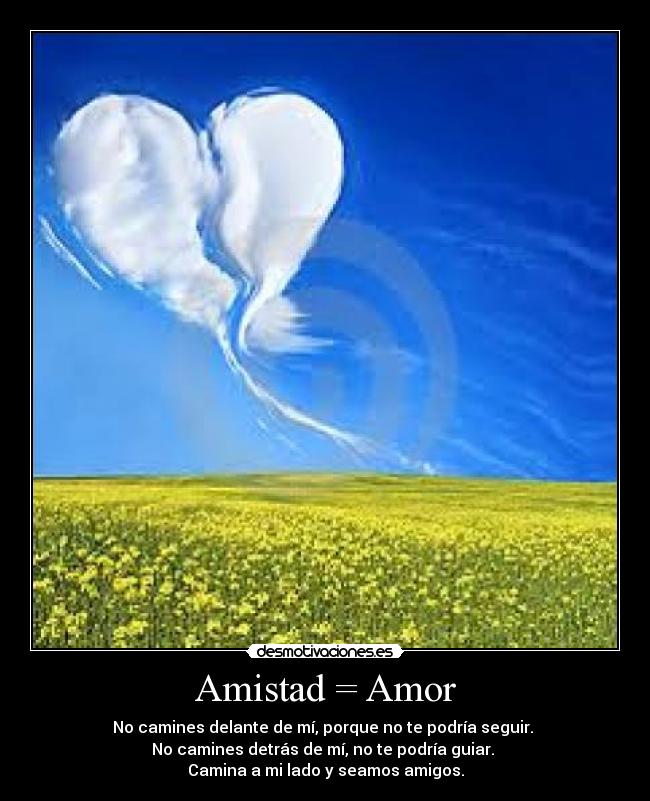 Amistad = Amor - No camines delante de mí, porque no te podría seguir.
No camines detrás de mí, no te podría guiar.
Camina a mi lado y seamos amigos.