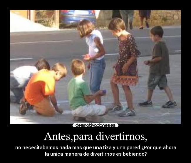 Antes,para divertirnos, - no necesitabamos nada más que una tiza y una pared ¿Por qúe ahora
la unica manera de divertirnos es bebiendo?